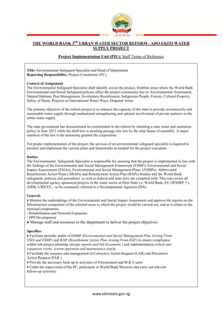 www.ekitistate.gov.ng
THE WORLD BANK 3RD
URBAN WATER SECTOR REFORM - ADO-EKITI WATER
SUPPLY PROJECT
Project Implementation Unit (PIU): Staff Terms of Reference
Title: Environmental Safeguard Specialist and Head of Department
Reporting Responsibility: Project Coordinator (PC)
Context of Assignment
The Environmental Safeguard Specialist shall identify across the project, frontline areas where the World Bank
Environmental and Social Safeguard policies affect the project community due to: Environmental Assessment,
Natural Habitats, Pest Management, Involuntary Resettlement, Indigenous People, Forests, Cultural Property,
Safety of Dams, Projects on International Water Ways, Disputed Areas.
The primary objective of the reform project is to enhance the capacity of the state to provide economically and
sustainable water supply through institutional strengthening and optimal involvement of private partners in the
urban water supply.
The state government has demonstrated its commitment to the reform by initiating a state water and sanitation
policy in June 2012 while the draft law is awaiting passage into law by the state house of assembly. A major
outshoot of the law is the autonomy granted the corporation.
For proper implementation of the project, the services of an environmental safeguard specialist is required to
monitor and implement the various plans and frameworks as needed for the project execution.
Duties:
The Environmental Safeguards Specialist is responsible for ensuring that the project is implemented in line with
the findings of the Environmental and Social Management Framework (ESMF); Environmental and Social
Impact Assessments (ESIAs); Environmental and Social Management Plans (ESMPs); Abbreviated
Resettlement Action Plans (ARAPs) and Resettlement Action Plan (RAPs) Studies and the World Bank
safeguards policies and procedures as well as federal and state laws are complied with. This role covers all
developmental agency sponsored projects in the water sector in Ekiti State i.e. World Bank, EU (WSSRP 3 ),
AfDB, UNICEF, - to be commonly referred to a Developmental Agencies (DA).
General:
• Monitor the undertakings of the Environmental and Social Impact Assessment and approve the reports on the
Infrastructure component of the selected areas in which the project would be carried out, and as it relates to the
itemised components:
- Rehabilitation and Network Expansion
- PPP Development
● Manage staff and resources in the department to deliver the project objectives
Specifics:
• Facilitate periodic audits of ESMP (Environmental and Social Management Plan Arising From
ESIA and ESMF) and RAP (Resettlement Action Plan Arising From RAF) to ensure compliance
within sub-project planning (design reports and bid documents ) and implementation (rehab and
expansion works, system operation and maintenance )cycle.
• Facilitate the issuance and management of Corrective Action Request (CAR) and Preventive
Action Request (PAR )
• Provide the necessary back up to activities of Procurement and M & E units
• Under the supervision of the PC, participate in World Bank Missions and carry out relevant
follow-up activities.
 