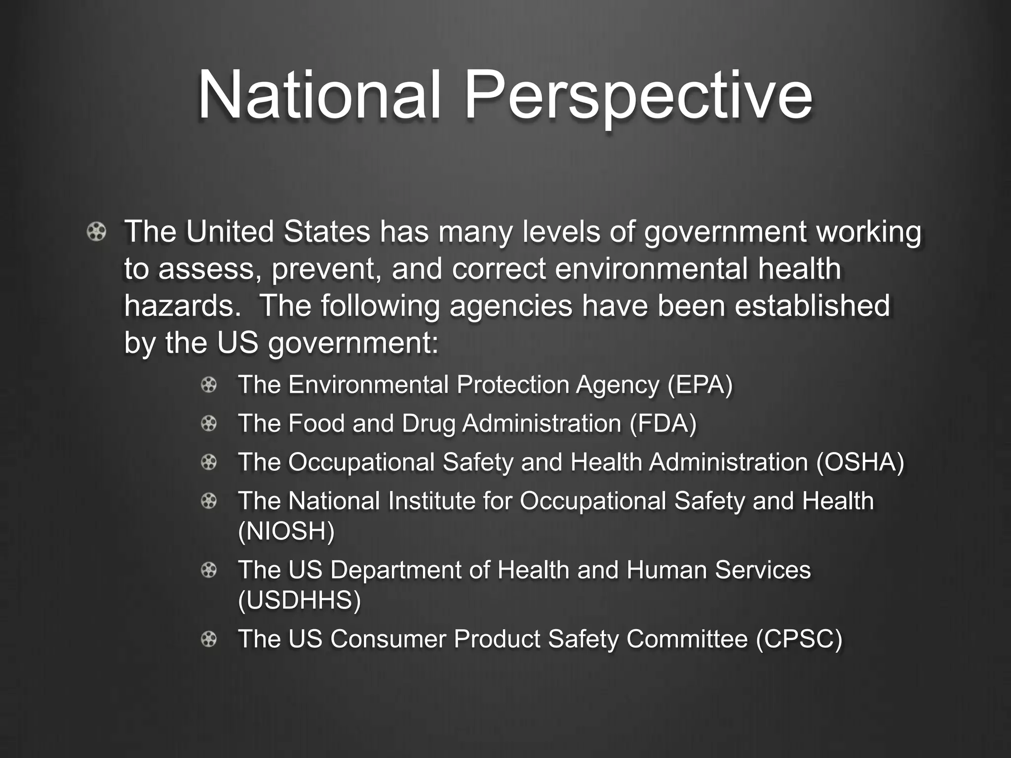 National Perspective
The United States has many levels of government working
to assess, prevent, and correct environmental health
hazards. The following agencies have been established
by the US government:
The Environmental Protection Agency (EPA)
The Food and Drug Administration (FDA)
The Occupational Safety and Health Administration (OSHA)
The National Institute for Occupational Safety and Health
(NIOSH)
The US Department of Health and Human Services
(USDHHS)
The US Consumer Product Safety Committee (CPSC)
 