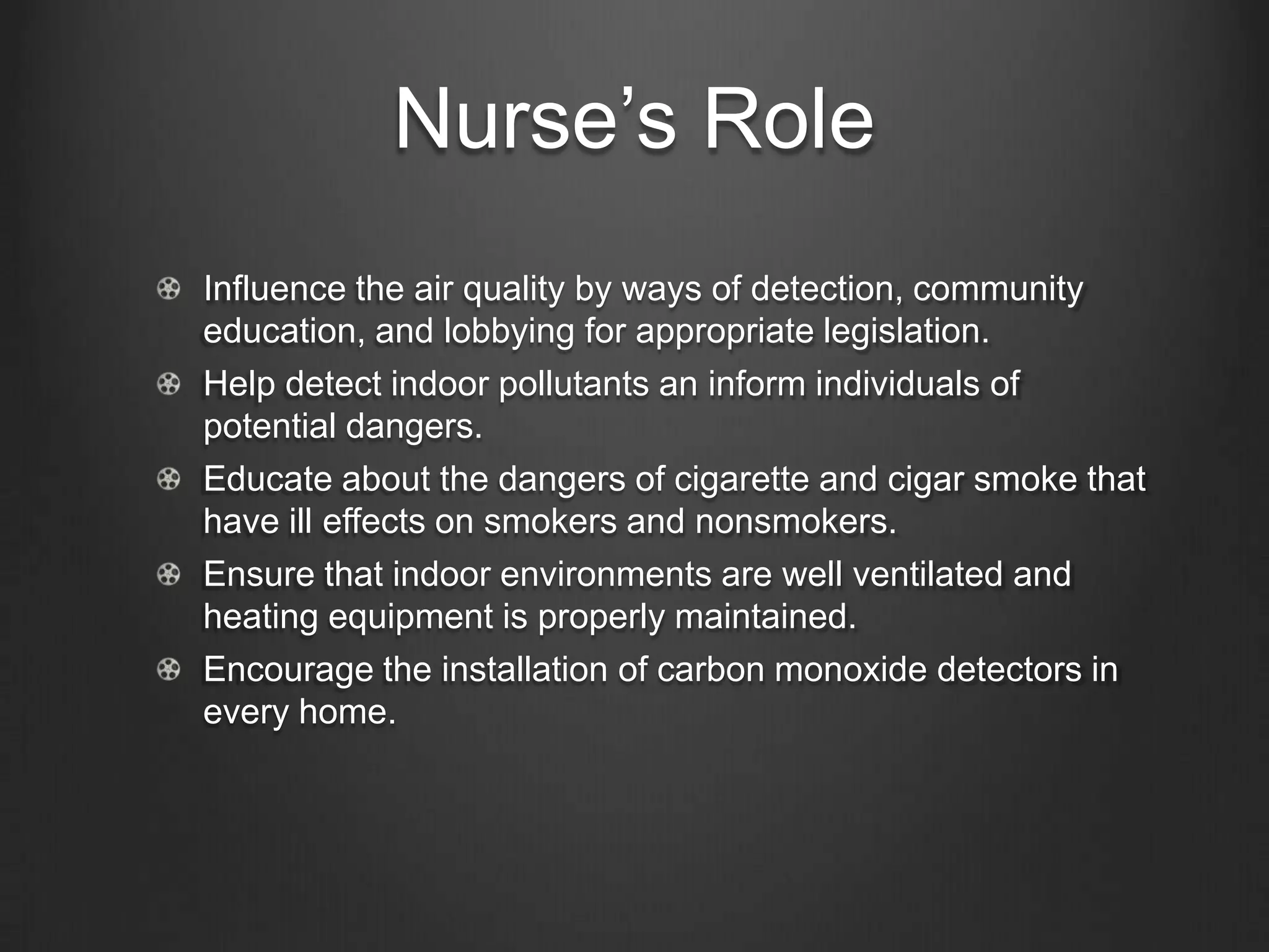 Nurse’s Role
Influence the air quality by ways of detection, community
education, and lobbying for appropriate legislation.
Help detect indoor pollutants an inform individuals of
potential dangers.
Educate about the dangers of cigarette and cigar smoke that
have ill effects on smokers and nonsmokers.
Ensure that indoor environments are well ventilated and
heating equipment is properly maintained.
Encourage the installation of carbon monoxide detectors in
every home.
 