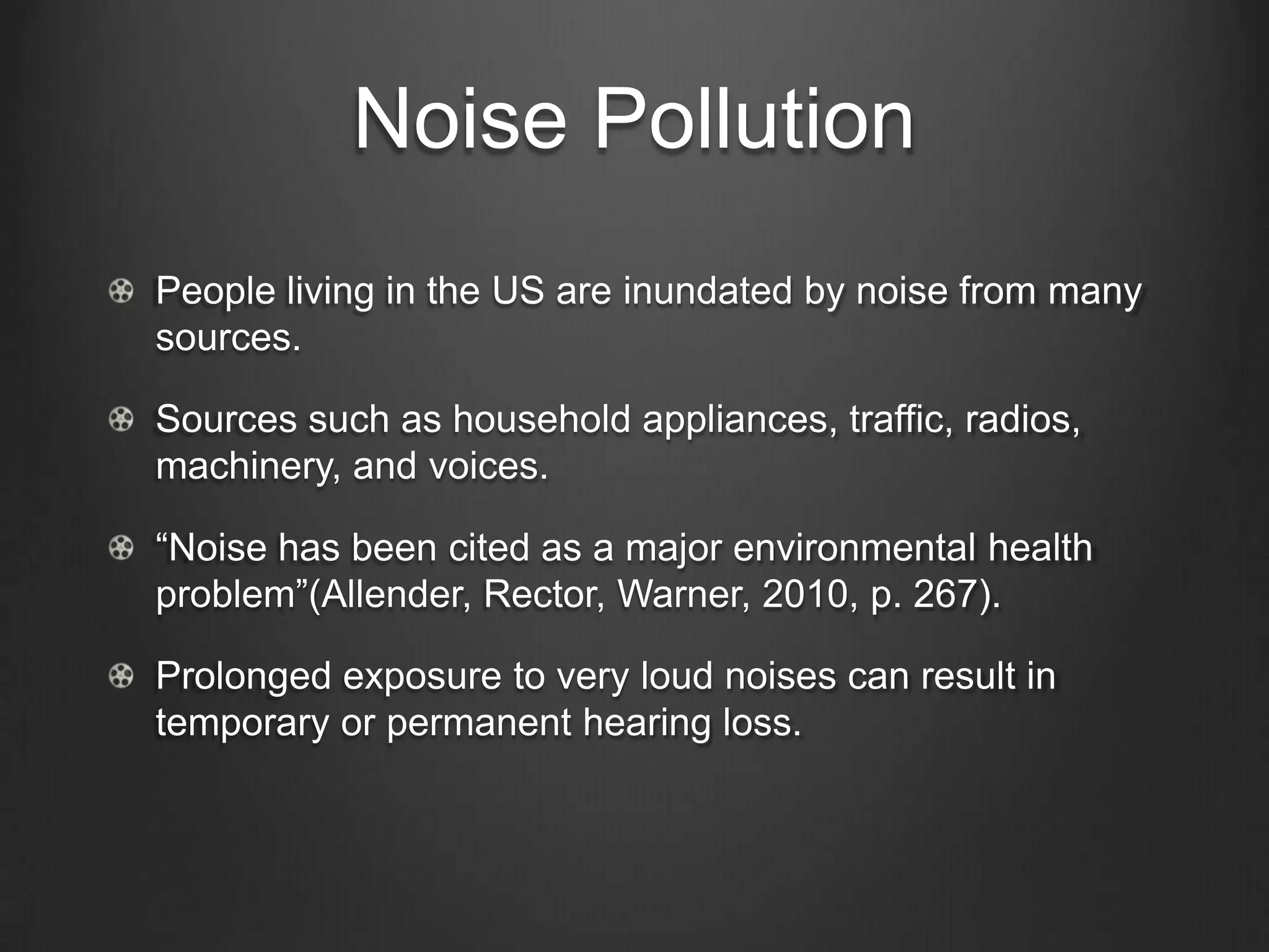 Noise Pollution
People living in the US are inundated by noise from many
sources.
Sources such as household appliances, traffic, radios,
machinery, and voices.
“Noise has been cited as a major environmental health
problem”(Allender, Rector, Warner, 2010, p. 267).
Prolonged exposure to very loud noises can result in
temporary or permanent hearing loss.
 