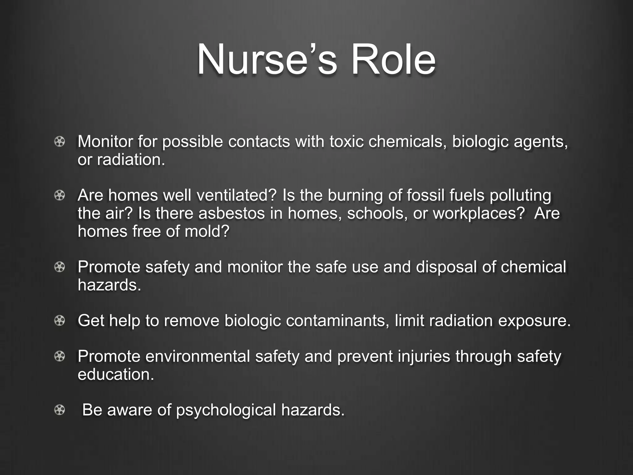 Nurse’s Role
Monitor for possible contacts with toxic chemicals, biologic agents,
or radiation.
Are homes well ventilated? Is the burning of fossil fuels polluting
the air? Is there asbestos in homes, schools, or workplaces? Are
homes free of mold?
Promote safety and monitor the safe use and disposal of chemical
hazards.
Get help to remove biologic contaminants, limit radiation exposure.
Promote environmental safety and prevent injuries through safety
education.
Be aware of psychological hazards.
 