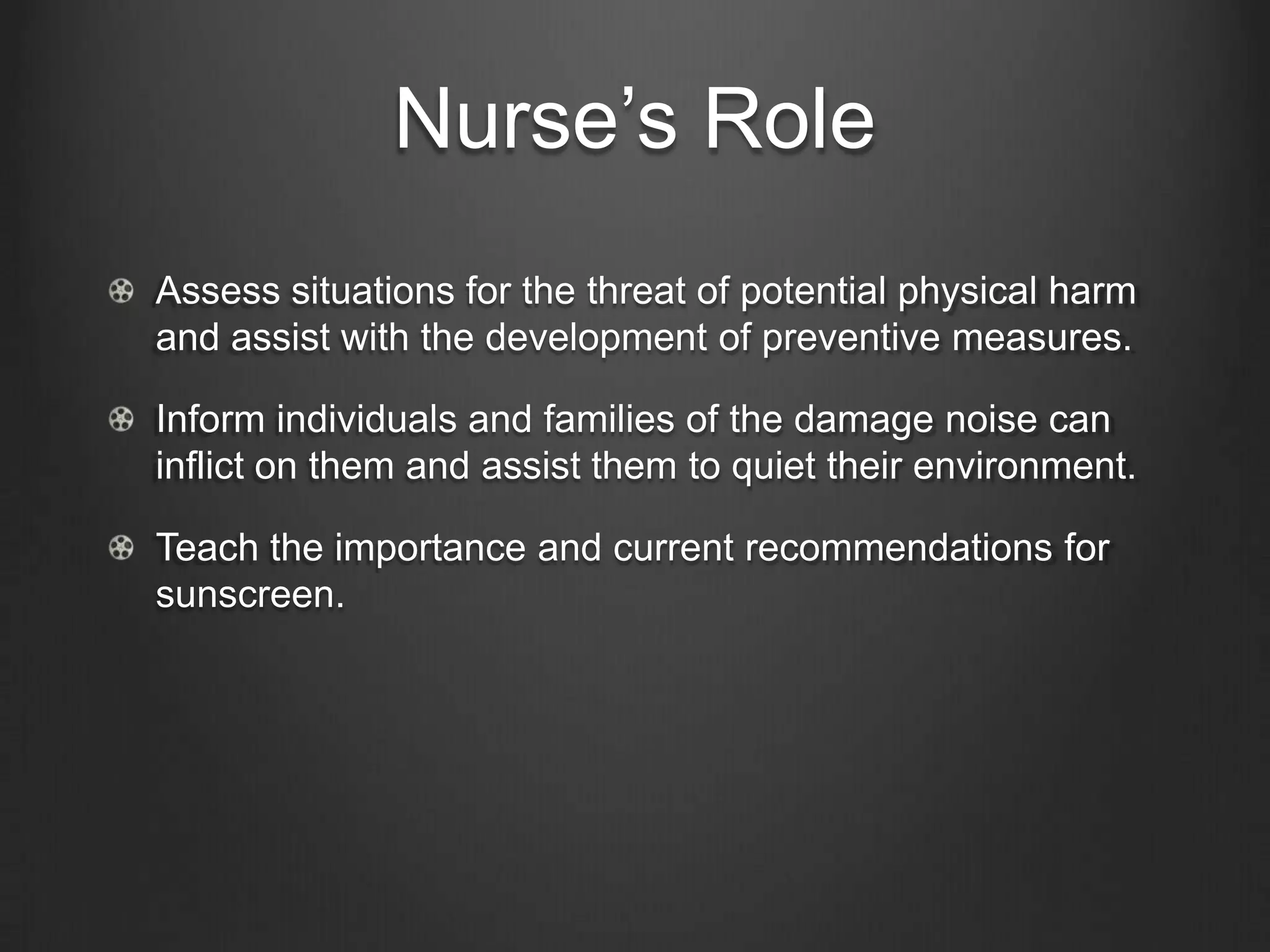 Nurse’s Role
Assess situations for the threat of potential physical harm
and assist with the development of preventive measures.
Inform individuals and families of the damage noise can
inflict on them and assist them to quiet their environment.
Teach the importance and current recommendations for
sunscreen.
 