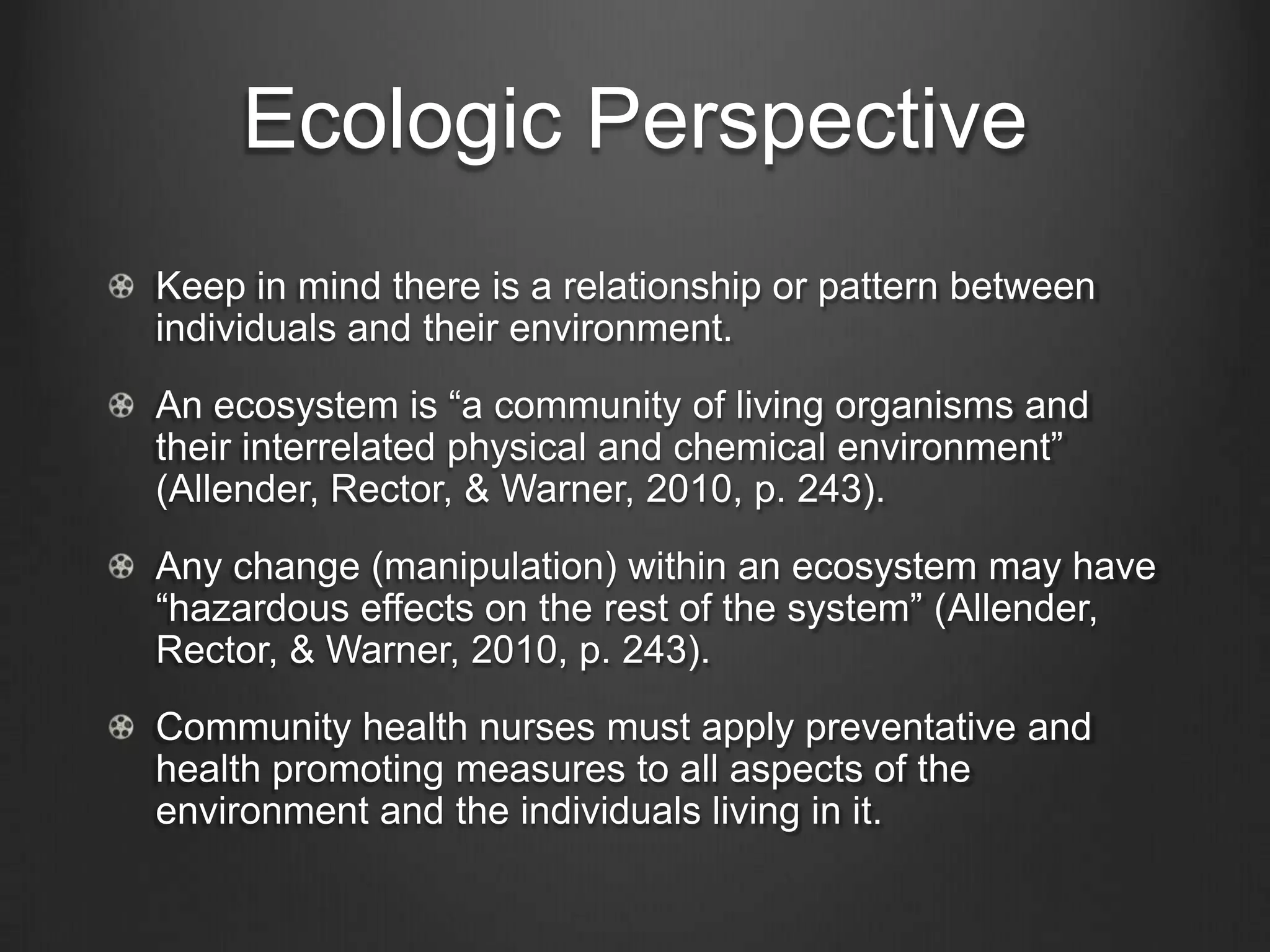 Ecologic Perspective
Keep in mind there is a relationship or pattern between
individuals and their environment.
An ecosystem is “a community of living organisms and
their interrelated physical and chemical environment”
(Allender, Rector, & Warner, 2010, p. 243).
Any change (manipulation) within an ecosystem may have
“hazardous effects on the rest of the system” (Allender,
Rector, & Warner, 2010, p. 243).
Community health nurses must apply preventative and
health promoting measures to all aspects of the
environment and the individuals living in it.
 