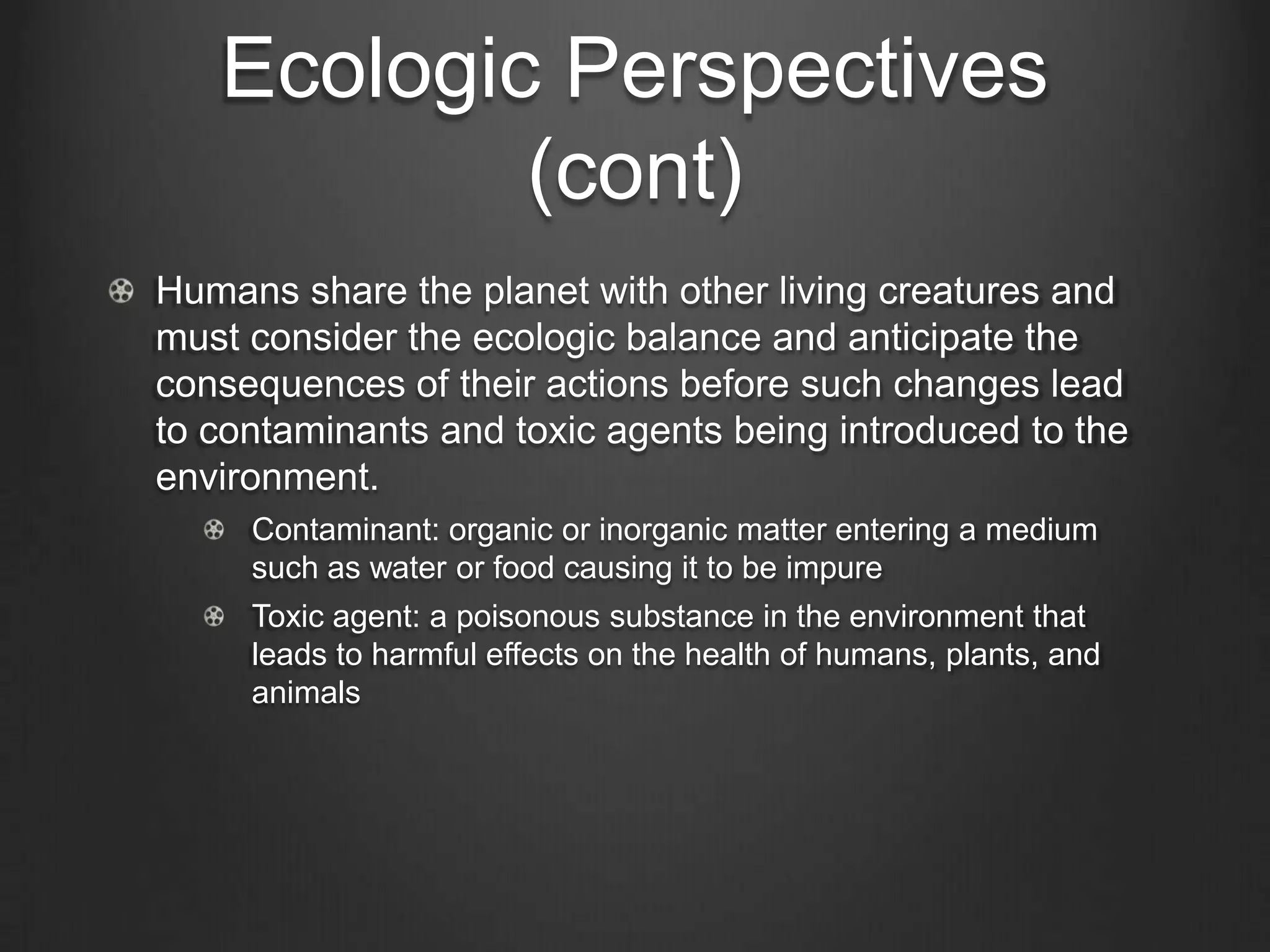 Ecologic Perspectives
(cont)
Humans share the planet with other living creatures and
must consider the ecologic balance and anticipate the
consequences of their actions before such changes lead
to contaminants and toxic agents being introduced to the
environment.
Contaminant: organic or inorganic matter entering a medium
such as water or food causing it to be impure
Toxic agent: a poisonous substance in the environment that
leads to harmful effects on the health of humans, plants, and
animals
 