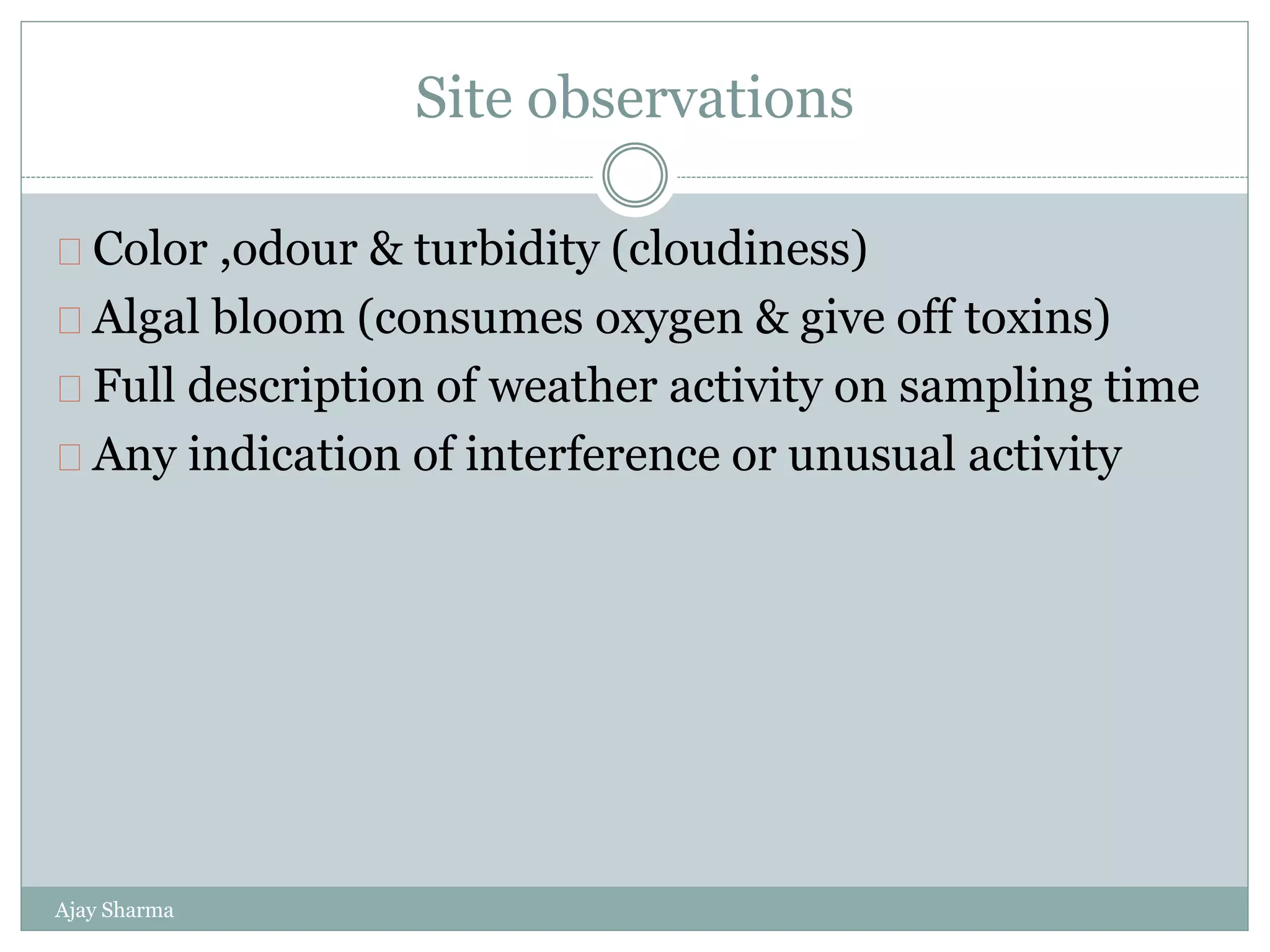 Site observations
Ajay Sharma
Color ,odour & turbidity (cloudiness)
Algal bloom (consumes oxygen & give off toxins)
Full description of weather activity on sampling time
Any indication of interference or unusual activity
 