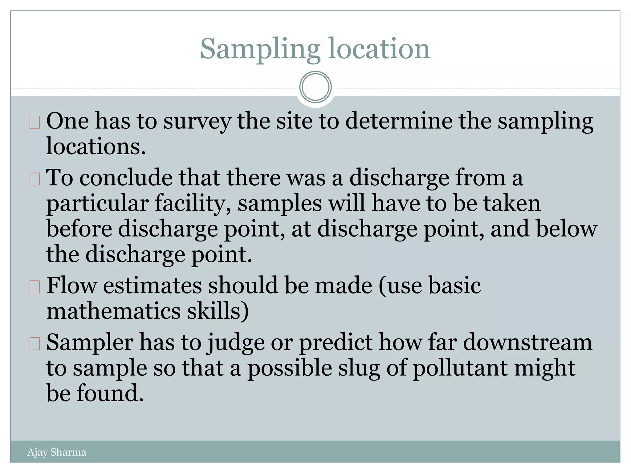 Sampling location
Ajay Sharma
One has to survey the site to determine the sampling
locations.
To conclude that there was a discharge from a
particular facility, samples will have to be taken
before discharge point, at discharge point, and below
the discharge point.
Flow estimates should be made (use basic
mathematics skills)
Sampler has to judge or predict how far downstream
to sample so that a possible slug of pollutant might
be found.
 