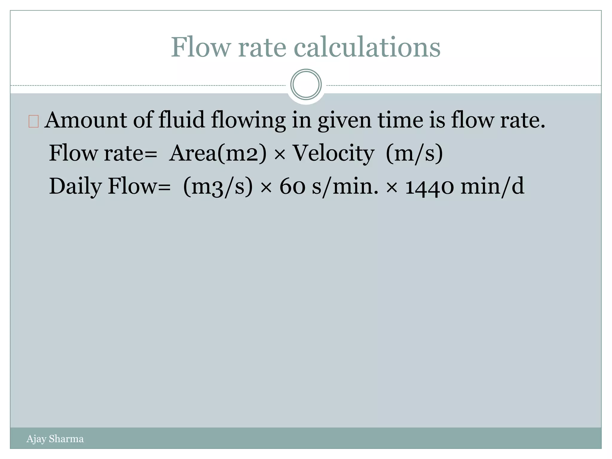 Flow rate calculations
Ajay Sharma
Amount of fluid flowing in given time is flow rate.
Flow rate= Area(m2) × Velocity (m/s)
Daily Flow= (m3/s) × 60 s/min. × 1440 min/d
 