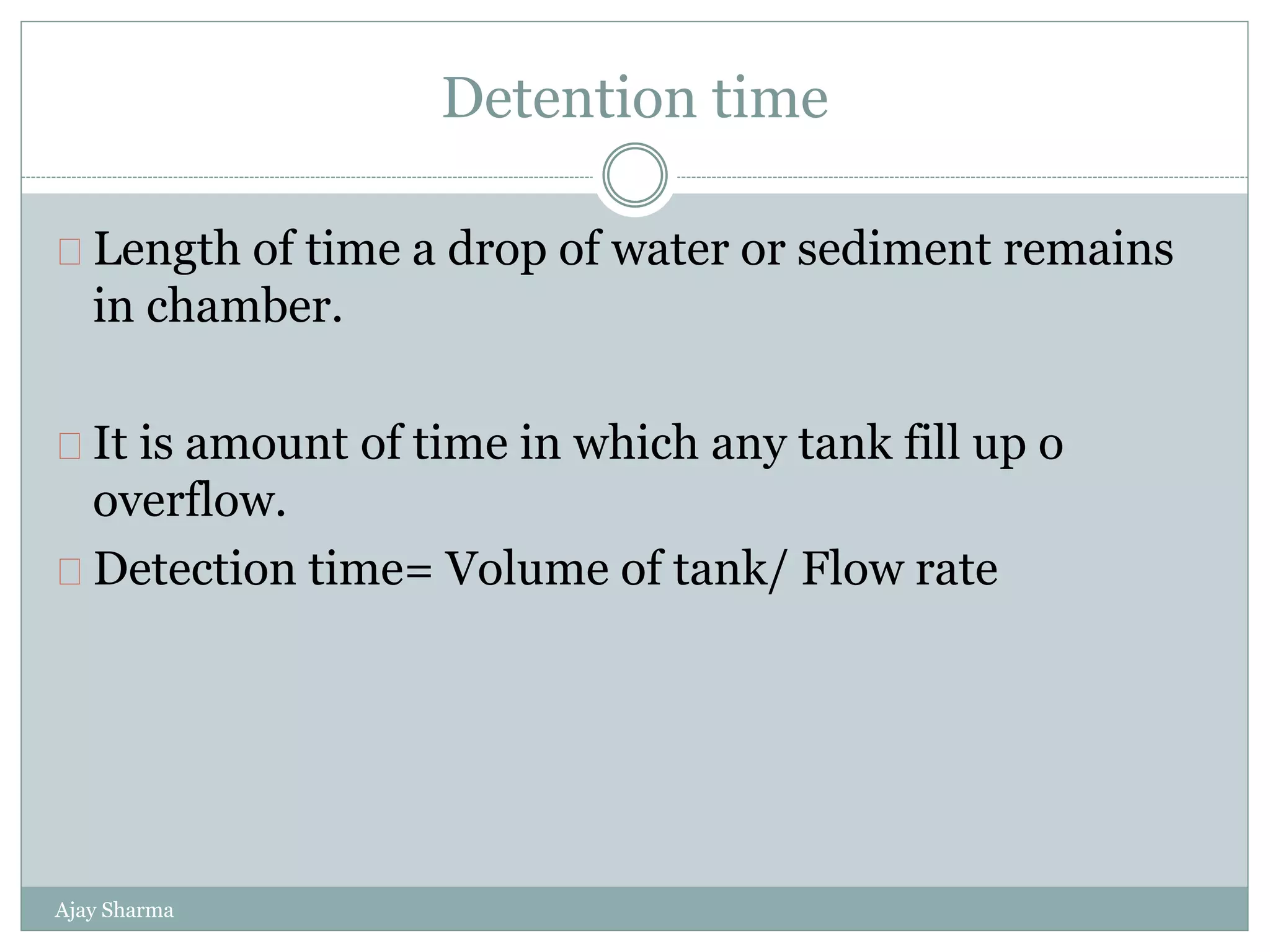 Detention time
Ajay Sharma
Length of time a drop of water or sediment remains
in chamber.
It is amount of time in which any tank fill up o
overflow.
Detection time= Volume of tank/ Flow rate
 