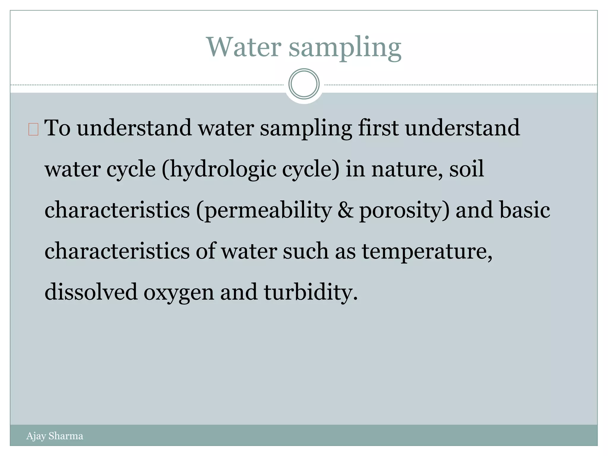 Water sampling
Ajay Sharma
To understand water sampling first understand
water cycle (hydrologic cycle) in nature, soil
characteristics (permeability & porosity) and basic
characteristics of water such as temperature,
dissolved oxygen and turbidity.
 