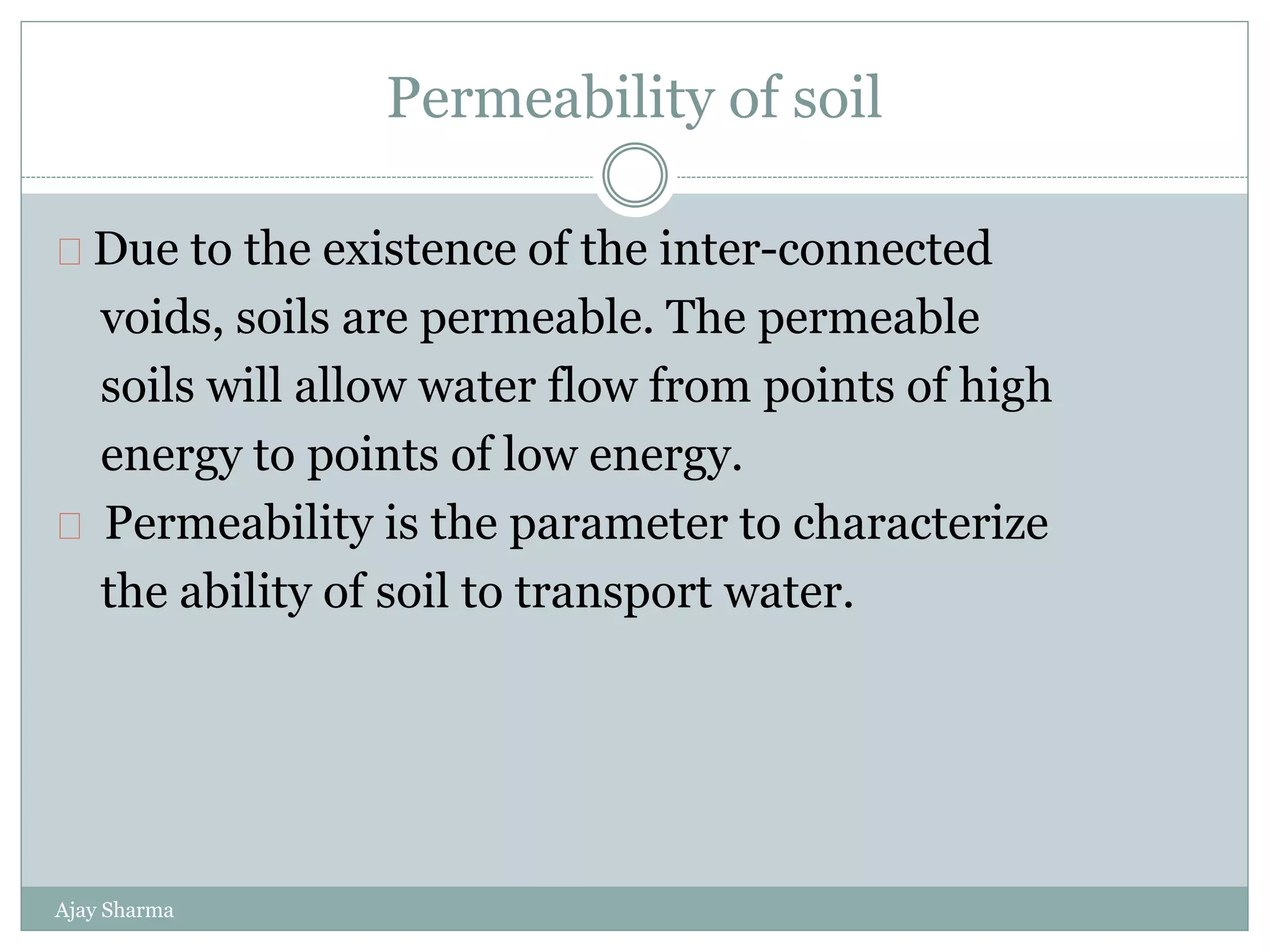 Permeability of soil
Ajay Sharma
Due to the existence of the inter-connected
voids, soils are permeable. The permeable
soils will allow water flow from points of high
energy to points of low energy.
Permeability is the parameter to characterize
the ability of soil to transport water.
 