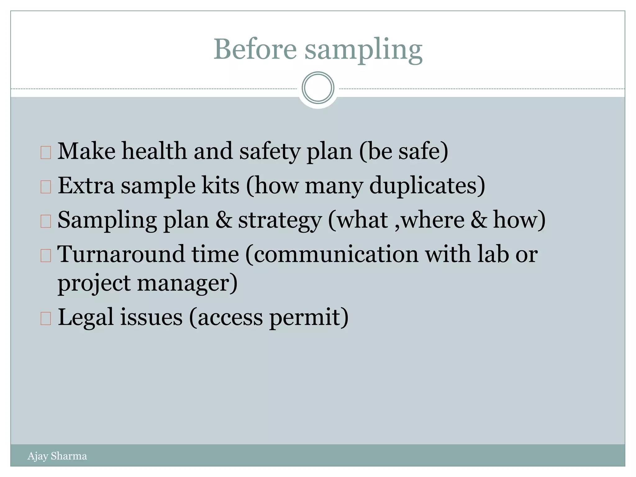 Before sampling
Ajay Sharma
Make health and safety plan (be safe)
Extra sample kits (how many duplicates)
Sampling plan & strategy (what ,where & how)
Turnaround time (communication with lab or
project manager)
Legal issues (access permit)
 