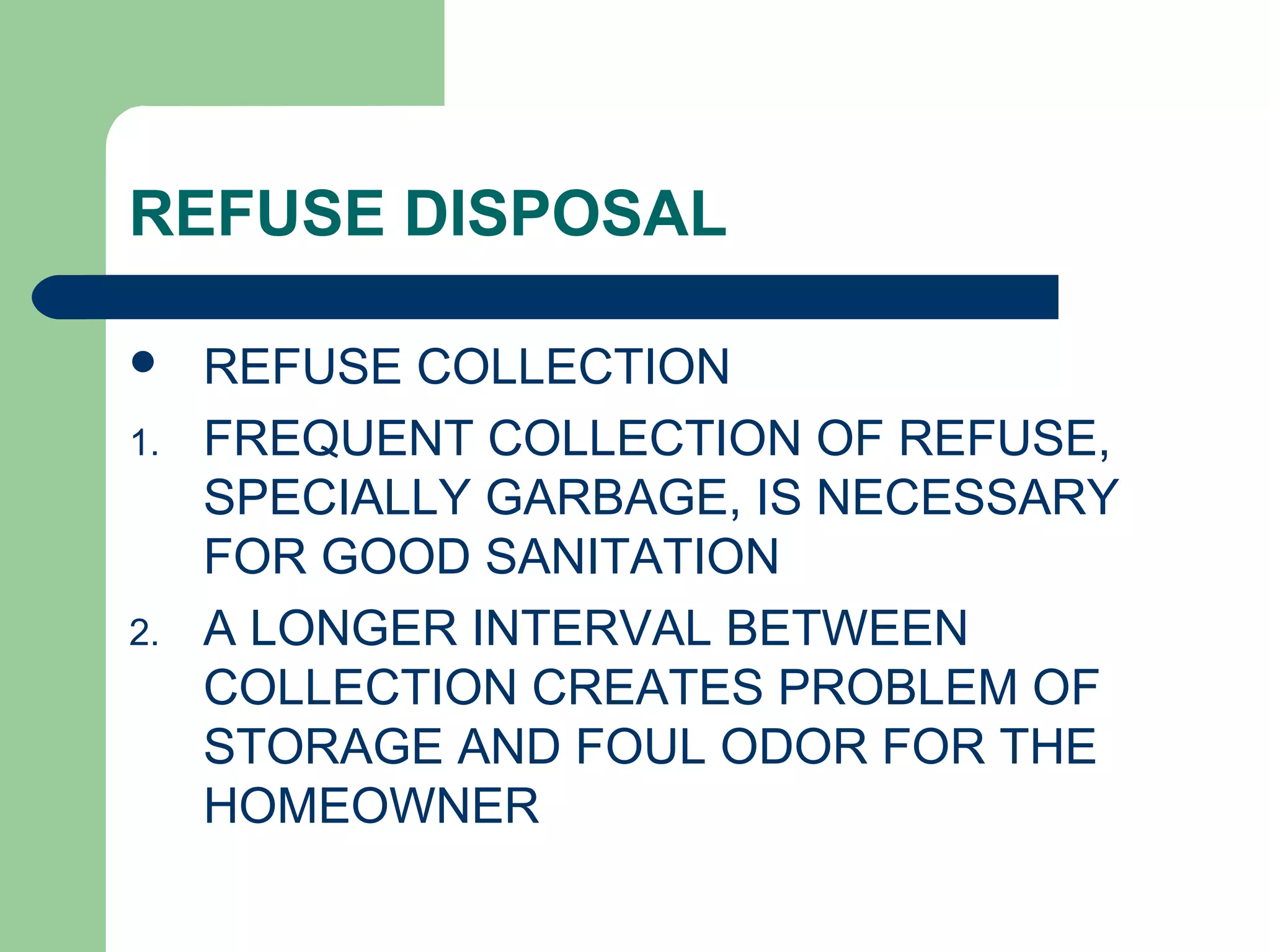 REFUSE DISPOSAL
 REFUSE COLLECTION
1. FREQUENT COLLECTION OF REFUSE,
SPECIALLY GARBAGE, IS NECESSARY
FOR GOOD SANITATION
2. A LONGER INTERVAL BETWEEN
COLLECTION CREATES PROBLEM OF
STORAGE AND FOUL ODOR FOR THE
HOMEOWNER
 