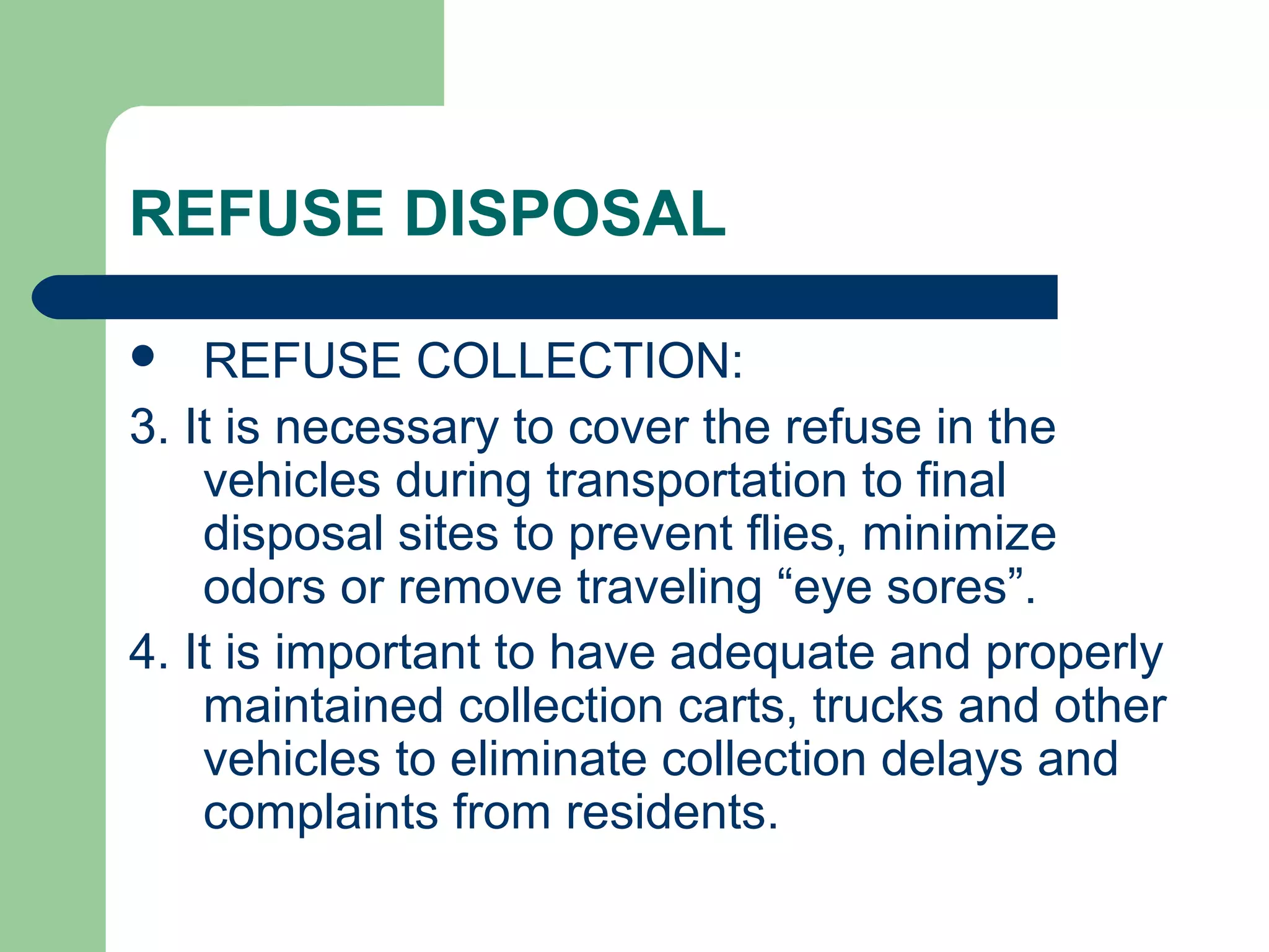 REFUSE DISPOSAL
 REFUSE COLLECTION:
3. It is necessary to cover the refuse in the
vehicles during transportation to final
disposal sites to prevent flies, minimize
odors or remove traveling “eye sores”.
4. It is important to have adequate and properly
maintained collection carts, trucks and other
vehicles to eliminate collection delays and
complaints from residents.
 