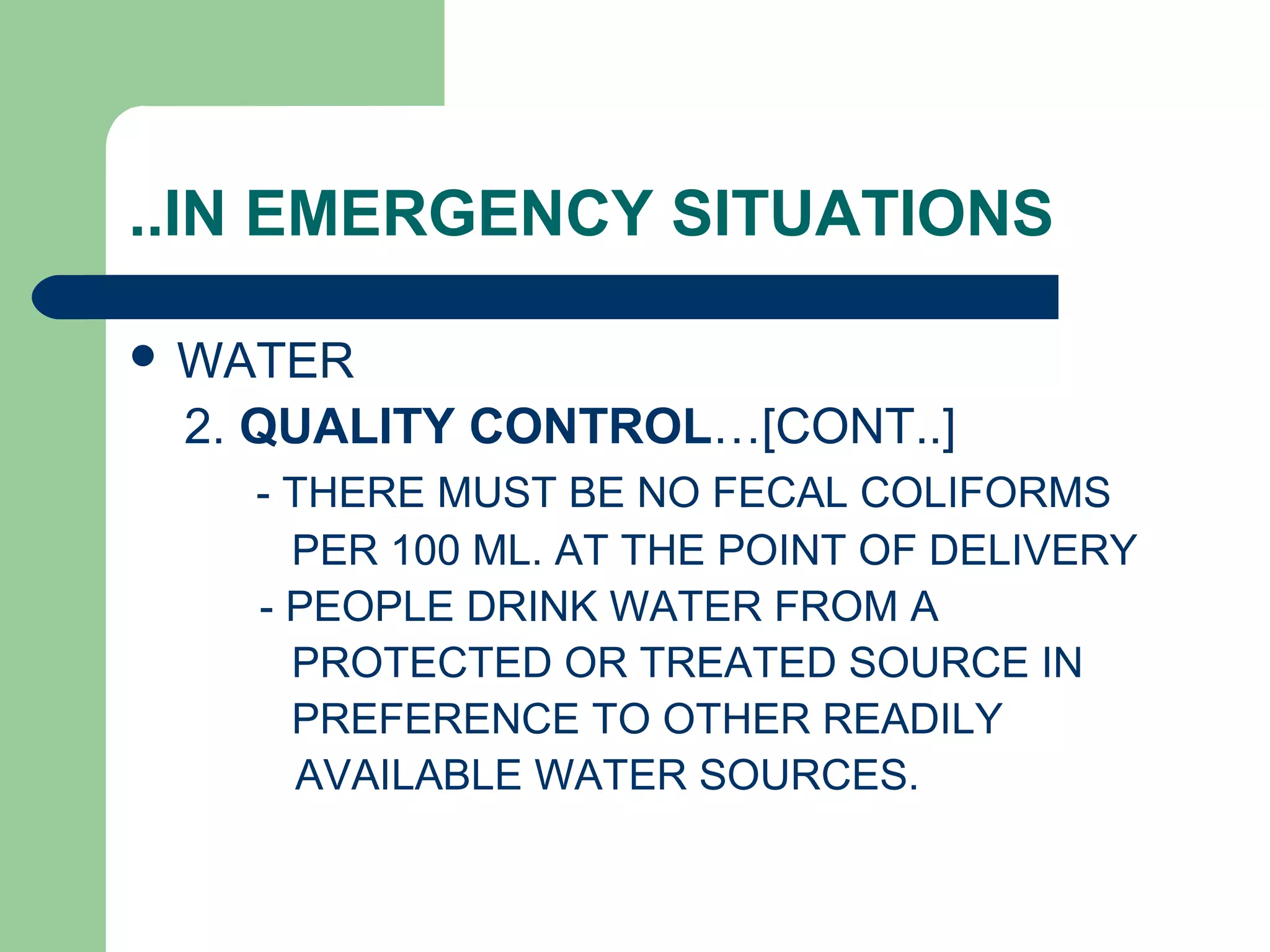 ..IN EMERGENCY SITUATIONS
 WATER
2. QUALITY CONTROL…[CONT..]
- THERE MUST BE NO FECAL COLIFORMS
PER 100 ML. AT THE POINT OF DELIVERY
- PEOPLE DRINK WATER FROM A
PROTECTED OR TREATED SOURCE IN
PREFERENCE TO OTHER READILY
AVAILABLE WATER SOURCES.
 