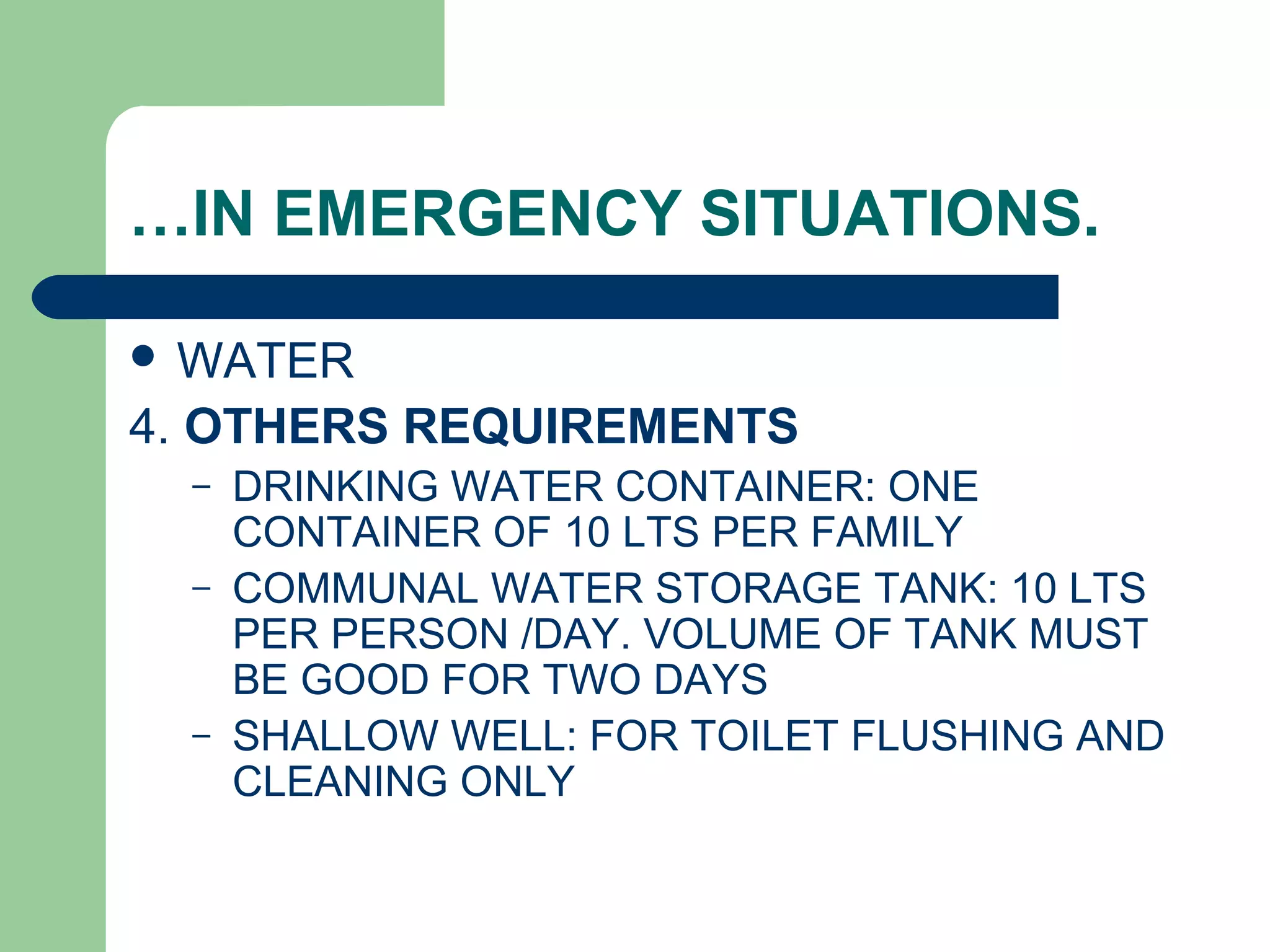 …IN EMERGENCY SITUATIONS.
 WATER
4. OTHERS REQUIREMENTS
– DRINKING WATER CONTAINER: ONE
CONTAINER OF 10 LTS PER FAMILY
– COMMUNAL WATER STORAGE TANK: 10 LTS
PER PERSON /DAY. VOLUME OF TANK MUST
BE GOOD FOR TWO DAYS
– SHALLOW WELL: FOR TOILET FLUSHING AND
CLEANING ONLY
 