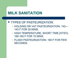 MILK SANITATION
 TYPES OF PASTEURIZATION:
– HOLDING OR VAT PASTEURIZATION: 142—
143 F FOR 30 MINS.
– HIGH TEMPERATURE, SHORT TIME [HTST]-
160-162 F FOR 15 MINS.
– FLASH PASTEURIZATION- 190 F FOR FEW
SECONDS.
 