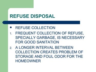 REFUSE DISPOSAL
 REFUSE COLLECTION
1. FREQUENT COLLECTION OF REFUSE,
SPECIALLY GARBAGE, IS NECESSARY
FOR GOOD SANITATION
2. A LONGER INTERVAL BETWEEN
COLLECTION CREATES PROBLEM OF
STORAGE AND FOUL ODOR FOR THE
HOMEOWNER
 
