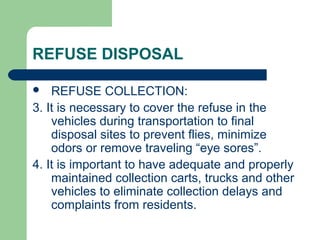 REFUSE DISPOSAL
 REFUSE COLLECTION:
3. It is necessary to cover the refuse in the
vehicles during transportation to final
disposal sites to prevent flies, minimize
odors or remove traveling “eye sores”.
4. It is important to have adequate and properly
maintained collection carts, trucks and other
vehicles to eliminate collection delays and
complaints from residents.
 