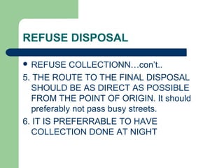 REFUSE DISPOSAL
 REFUSE COLLECTIONN…con’t..
5. THE ROUTE TO THE FINAL DISPOSAL
SHOULD BE AS DIRECT AS POSSIBLE
FROM THE POINT OF ORIGIN. It should
preferably not pass busy streets.
6. IT IS PREFERRABLE TO HAVE
COLLECTION DONE AT NIGHT
 