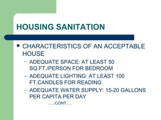 HOUSING SANITATION
 CHARACTERISTICS OF AN ACCEPTABLE
HOUSE
– ADEQUATE SPACE: AT LEAST 50
SQ.FT./PERSON FOR BEDROOM
– ADEQUATE LIGHTING: AT LEAST 100
FT.CANDLES FOR READING
– ADEQUATE WATER SUPPLY: 15-20 GALLONS
PER CAPITA PER DAY
…..CONT….
 