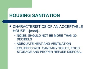 HOUSING SANITATION
 CHARACTERISTICS OF AN ACCEPTABLE
HOUSE…[cont]…
– NOISE: SHOULD NOT BE MORE THAN 30
DECIBELS
– ADEQUATE HEAT AND VENTILATION
– EQUIPPED WITH SANITARY TOILET, FOOD
STORAGE AND PROPER REFUSE DISPOSAL
 