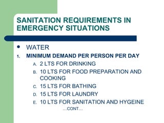 SANITATION REQUIREMENTS IN
EMERGENCY SITUATIONS
 WATER
1. MINIMUM DEMAND PER PERSON PER DAY
A. 2 LTS FOR DRINKING
B. 10 LTS FOR FOOD PREPARATION AND
COOKING
C. 15 LTS FOR BATHING
D. 15 LTS FOR LAUNDRY
E. 10 LTS FOR SANITATION AND HYGEINE
…CONT…
 