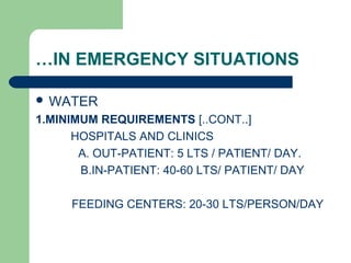 …IN EMERGENCY SITUATIONS
 WATER
1.MINIMUM REQUIREMENTS [..CONT..]
HOSPITALS AND CLINICS
A. OUT-PATIENT: 5 LTS / PATIENT/ DAY.
B.IN-PATIENT: 40-60 LTS/ PATIENT/ DAY
FEEDING CENTERS: 20-30 LTS/PERSON/DAY
 