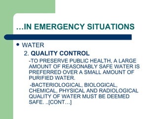 …IN EMERGENCY SITUATIONS
 WATER
2. QUALITY CONTROL
-TO PRESERVE PUBLIC HEALTH, A LARGE
AMOUNT OF REASONABLY SAFE WATER IS
PREFERRED OVER A SMALL AMOUNT OF
PURIFIED WATER.
-BACTERIOLOGICAL, BIOLOGICAL,
CHEMICAL, PHYSICAL AND RADIOLOGICAL
QUALITY OF WATER MUST BE DEEMED
SAFE. ..[CONT…]
 