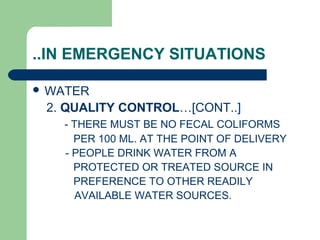 ..IN EMERGENCY SITUATIONS
 WATER
2. QUALITY CONTROL…[CONT..]
- THERE MUST BE NO FECAL COLIFORMS
PER 100 ML. AT THE POINT OF DELIVERY
- PEOPLE DRINK WATER FROM A
PROTECTED OR TREATED SOURCE IN
PREFERENCE TO OTHER READILY
AVAILABLE WATER SOURCES.
 