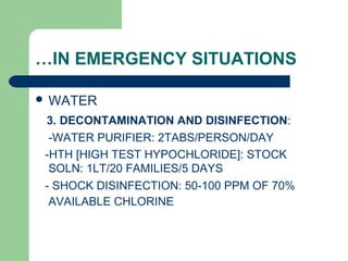 …IN EMERGENCY SITUATIONS
 WATER
3. DECONTAMINATION AND DISINFECTION:
-WATER PURIFIER: 2TABS/PERSON/DAY
-HTH [HIGH TEST HYPOCHLORIDE]: STOCK
SOLN: 1LT/20 FAMILIES/5 DAYS
- SHOCK DISINFECTION: 50-100 PPM OF 70%
AVAILABLE CHLORINE
 