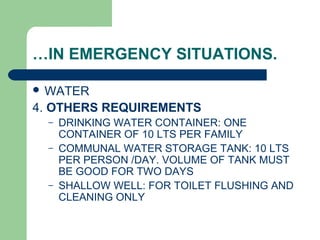 …IN EMERGENCY SITUATIONS.
 WATER
4. OTHERS REQUIREMENTS
– DRINKING WATER CONTAINER: ONE
CONTAINER OF 10 LTS PER FAMILY
– COMMUNAL WATER STORAGE TANK: 10 LTS
PER PERSON /DAY. VOLUME OF TANK MUST
BE GOOD FOR TWO DAYS
– SHALLOW WELL: FOR TOILET FLUSHING AND
CLEANING ONLY
 