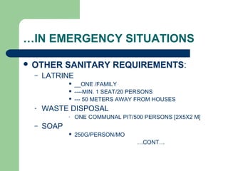 …IN EMERGENCY SITUATIONS
 OTHER SANITARY REQUIREMENTS:
– LATRINE
 __ONE /FAMILY
 ----MIN. 1 SEAT/20 PERSONS
 --- 50 METERS AWAY FROM HOUSES
- WASTE DISPOSAL
- ONE COMMUNAL PIT/500 PERSONS [2X5X2 M]
– SOAP
 250G/PERSON/MO
…CONT…
 