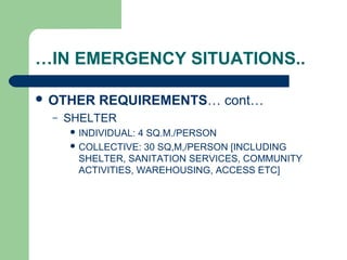 …IN EMERGENCY SITUATIONS..
 OTHER REQUIREMENTS… cont…
– SHELTER
 INDIVIDUAL: 4 SQ.M./PERSON
 COLLECTIVE: 30 SQ,M,/PERSON [INCLUDING
SHELTER, SANITATION SERVICES, COMMUNITY
ACTIVITIES, WAREHOUSING, ACCESS ETC]
 