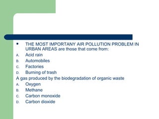  THE MOST IMPORTANY AIR POLLUTION PROBLEM IN
URBAN AREAS are those that come from:
A. Acid rain
B. Automobiles
C. Factories
D. Burning of trash
A gas produced by the biodegradation of organic waste
A. Oxygen
B. Methane
C. Carbon monoxide
D. Carbon dioxide
 