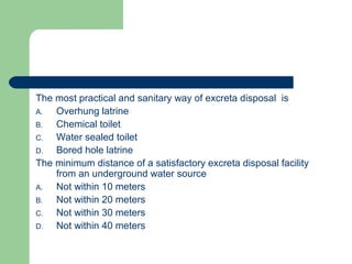 The most practical and sanitary way of excreta disposal is
A. Overhung latrine
B. Chemical toilet
C. Water sealed toilet
D. Bored hole latrine
The minimum distance of a satisfactory excreta disposal facility
from an underground water source
A. Not within 10 meters
B. Not within 20 meters
C. Not within 30 meters
D. Not within 40 meters
 