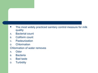 The most widely practiced sanitary control measure for milk
quality
A. Bacterial count
B. Coliform count
C. Pasteurization
D. Chlorination
Chlorination of water removes
A. Odor
B. Bacteria
C. Bad taste
D. Turbidity
 
