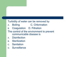 Turbidity of water can be removed by
A. Boiling C. Chlorination
B. Coagulation D. Filtration
The control of the environment to prevent
communicable disease is
A. Disinfection
B. Sterilization
C. Sanitation
D. Surveillance
 