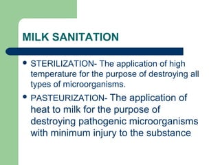MILK SANITATION
 STERILIZATION- The application of high
temperature for the purpose of destroying all
types of microorganisms.
 PASTEURIZATION- The application of
heat to milk for the purpose of
destroying pathogenic microorganisms
with minimum injury to the substance
 