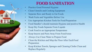 FOOD SANITATION
• Practice Good Personal Hygiene
• Clean Utensils and Cooking Equipment
• Separate Raw and Ready to Eat Foods
• Wash Fruits and Vegetables Before Use
• Use Appropriate Kitchen Tools for Food Preparation
• Food Handler’s should maintain Hygiene and positive Health
• Keep Dry Foods Separate From Liquids
• Cook Food to an AppropriateTemperature
• Keep Insects and Pests Away From FoodAreas
• Always Use Clean Water to Prepare Food
• Clean the Kitchen and Mop the Floor After EachFood
Preparation
• Keep Kitchen Towels, Sponges and Cleaning Cloths Clean and
Replace Regularly
 