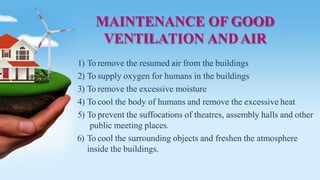 MAINTENANCE OF GOOD
VENTILATION ANDAIR
1) To remove the resumed air from the buildings
2) To supply oxygen for humans in the buildings
3) To remove the excessive moisture
4) To cool the body of humans and remove the excessive heat
5) To prevent the suffocations of theatres, assembly halls and other
public meeting places.
6) To cool the surrounding objects and freshen the atmosphere
inside the buildings.
 