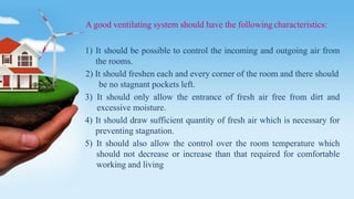 A good ventilating system should have the following characteristics:
1) It should be possible to control the incoming and outgoing air from
the rooms.
2) It should freshen each and every corner of the room and there should
be no stagnant pockets left.
3) It should only allow the entrance of fresh air free from dirt and
excessive moisture.
4) It should draw sufficient quantity of fresh air which is necessary for
preventing stagnation.
5) It should also allow the control over the room temperature which
should not decrease or increase than that required for comfortable
working and living
 