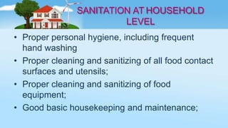 SANITATION AT HOUSEHOLD
LEVEL
• Proper personal hygiene, including frequent
hand washing
• Proper cleaning and sanitizing of all food contact
surfaces and utensils;
• Proper cleaning and sanitizing of food
equipment;
• Good basic housekeeping and maintenance;
 
