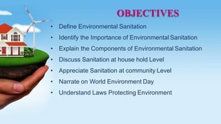OBJECTIVES
• Define Environmental Sanitation
• Identify the Importance of Environmental Sanitation
• Explain the Components of Environmental Sanitation
• Discuss Sanitation at house hold Level
• Appreciate Sanitation at community Level
• Narrate on World Environment Day
• Understand Laws Protecting Environment
 