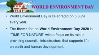 WORLD ENVIRONMENT DAY
• World Environment Day is celebrated on 5 June
every year.
• The theme for the World Environment Day 2020 is
“TIME FOR NATURE“ with a focus on its role in
providing essential infrastructure that supports life
on earth and human development.
 