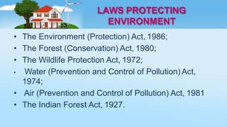 LAWS PROTECTING
ENVIRONMENT
• The Environment (Protection) Act, 1986;
• The Forest (Conservation) Act, 1980;
• The Wildlife Protection Act, 1972;
• Water (Prevention and Control of Pollution) Act,
1974;
• Air (Prevention and Control of Pollution) Act, 1981
• The Indian Forest Act, 1927.
 