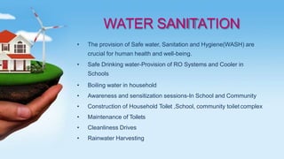 WATER SANITATION
• The provision of Safe water, Sanitation and Hygiene(WASH) are
crucial for human health and well-being.
• Safe Drinking water-Provision of RO Systems and Cooler in
Schools
• Boiling water in household
• Awareness and sensitization sessions-In School and Community
• Construction of Household Toilet ,School, community toiletcomplex
• Maintenance of Toilets
• Cleanliness Drives
• Rainwater Harvesting
 