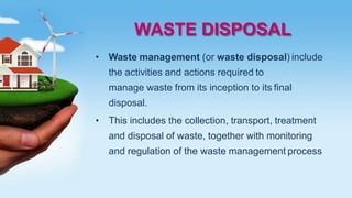 WASTE DISPOSAL
• Waste management (or waste disposal) include
the activities and actions required to
manage waste from its inception to its final
disposal.
• This includes the collection, transport, treatment
and disposal of waste, together with monitoring
and regulation of the waste management process
 