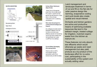 Land management and
landscape treatment in terms
of cut and fill on the flat site for
solar passive design like
berming, evaporative cooling
and sunk levels also create
spatial and visual interest
Orchards and kitchen gardens
are active and productive
means of optimizing available
resources like land in the
setback margin, treated sullage
for irrigation, mulched organic
waste from the kitchen as
manure etc
These features not only absorb
ese effluents which would
otherwise go waste and need
management but also yield
produce as a by-product of the
landscape effort for no extra
cost, participating in the
sustainability of the system and
actually adding value
 