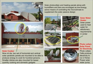 Solar photovoltaic and heating panels along with
humidifiers and fans are envisaged as low-energy,
active means of controlling the microclimate to
supplement the solar passive design
Photo voltaic
Solar Panel
for Electricity
Photo voltaic
Cells produce
electricity to
run 2 Horse
Power solar
water pump
Solar Water
Heater
Solar power
used to heat
water for
ablutionary
requirements
in winter
Solar Cooker
Nine mt dia. two set of horizontal and vertical
solar parabolic panels are mounted to be able to
produce energy to cook for hundred persons.
Smaller dishes are also mounted for lesser
quantity cooking and domestic gadgets
 