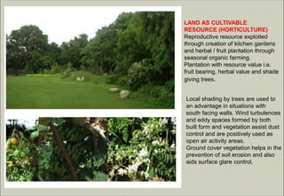 LAND AS CULTIVABLE
RESOURCE (HORTICULTURE)
Reproductive resource exploited
through creation of kitchen gardens
and herbal / fruit plantation through
seasonal organic farming.
Plantation with resource value i.e.
fruit bearing, herbal value and shade
giving trees.
Local shading by trees are used to
an advantage in situations with
south facing walls. Wind turbulences
and eddy spaces formed by both
built form and vegetation assist dust
control and are positively used as
open air activity areas.
Ground cover vegetation helps in the
prevention of soil erosion and also
aids surface glare control.
 